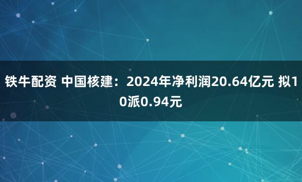 铁牛配资 中国核建：2024年净利润20.64亿元 拟10派0.94元