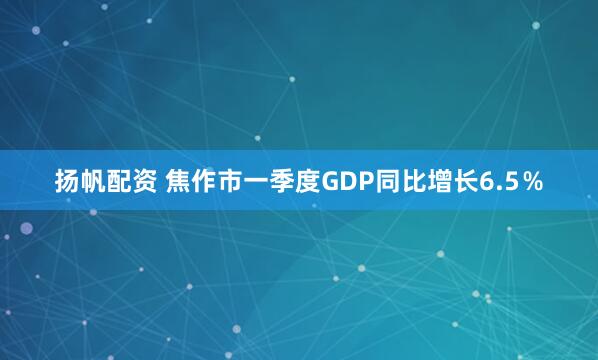 扬帆配资 焦作市一季度GDP同比增长6.5％