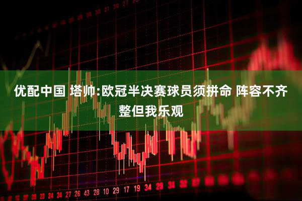 优配中国 塔帅:欧冠半决赛球员须拼命 阵容不齐整但我乐观
