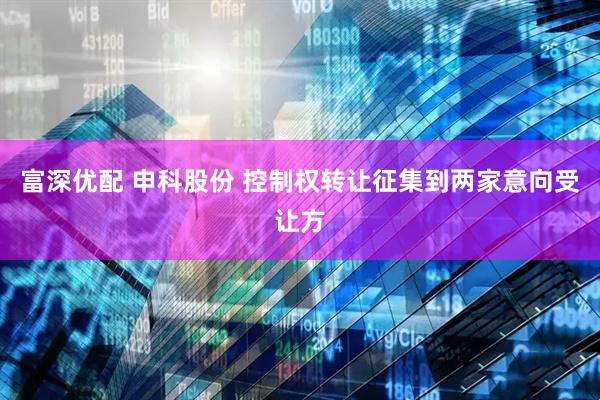富深优配 申科股份 控制权转让征集到两家意向受让方