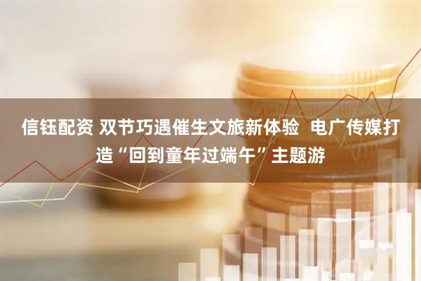 信钰配资 双节巧遇催生文旅新体验  电广传媒打造“回到童年过端午”主题游