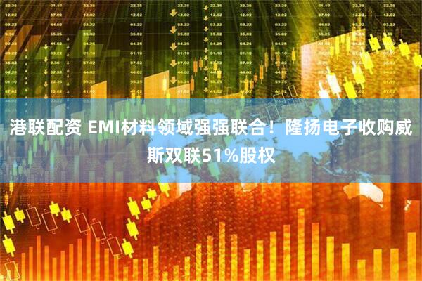 港联配资 EMI材料领域强强联合！隆扬电子收购威斯双联51%股权