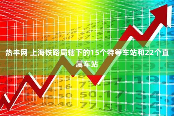 热丰网 上海铁路局辖下的15个特等车站和22个直属车站
