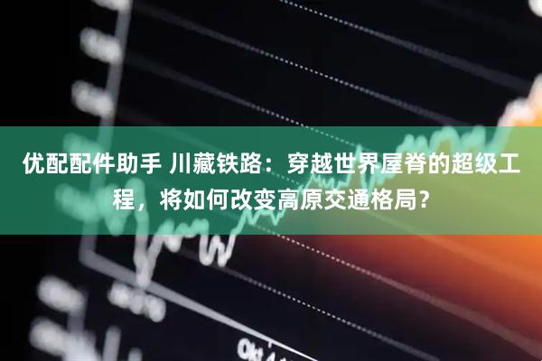 优配配件助手 川藏铁路：穿越世界屋脊的超级工程，将如何改变高原交通格局？