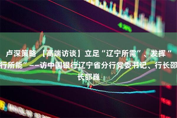 卢深策略 【高端访谈】立足“辽宁所需”、发挥“中行所能”——访中国银行辽宁省分行党委书记、行长邵巍