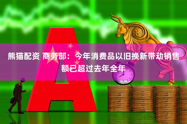 熊猫配资 商务部：今年消费品以旧换新带动销售额已超过去年全年