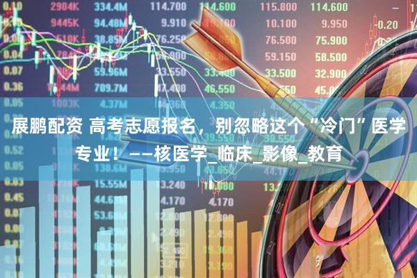 展鹏配资 高考志愿报名，别忽略这个“冷门”医学专业！——核医学_临床_影像_教育
