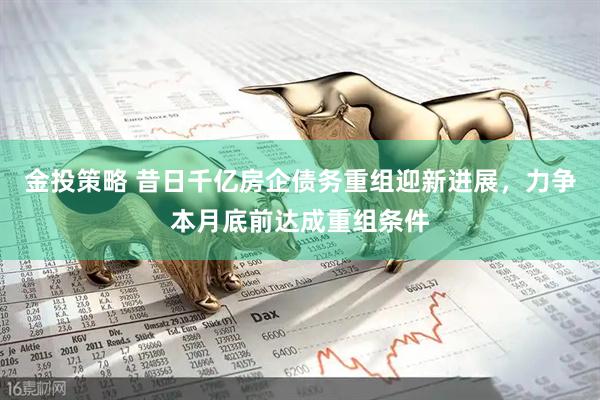 金投策略 昔日千亿房企债务重组迎新进展，力争本月底前达成重组条件