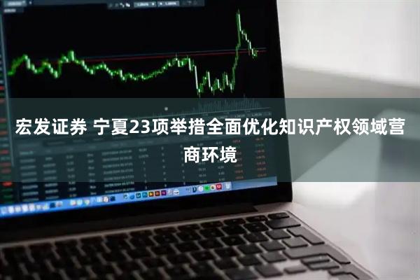 宏发证券 宁夏23项举措全面优化知识产权领域营商环境