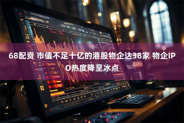 68配资 市值不足十亿的港股物企达38家 物企IPO热度降至冰点