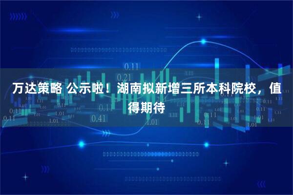 万达策略 公示啦！湖南拟新增三所本科院校，值得期待
