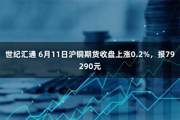 世纪汇通 6月11日沪铜期货收盘上涨0.2%，报79290元