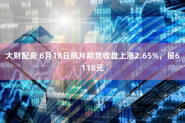 大财配资 6月18日瓶片期货收盘上涨2.65%，报6118元
