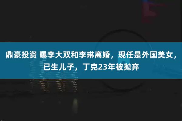 鼎豪投资 曝李大双和李琳离婚，现任是外国美女，已生儿子，丁克23年被抛弃