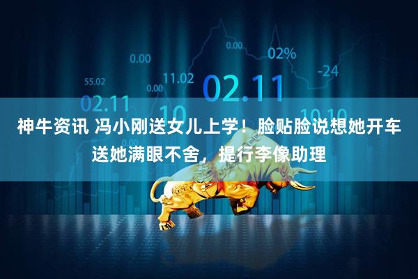 神牛资讯 冯小刚送女儿上学!脸贴脸说想她开车送她满眼不舍,提行李像助理